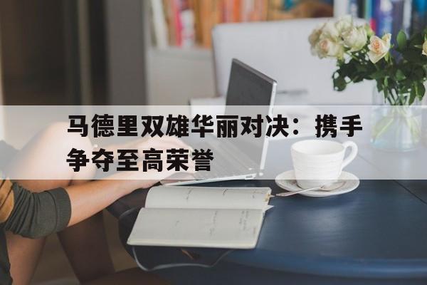开云官网-包含马德里双雄华丽对决：携手争夺至高荣誉的词条